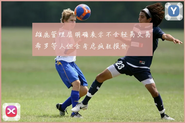 雄鹿管理层明确表示不会轻易交易希罗等人但会考虑疯狂报价
