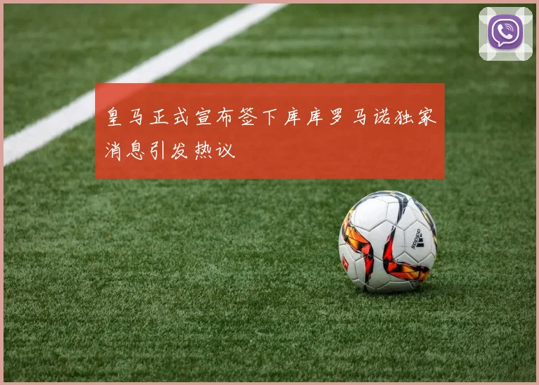 皇马正式宣布签下库库罗马诺独家消息引发热议