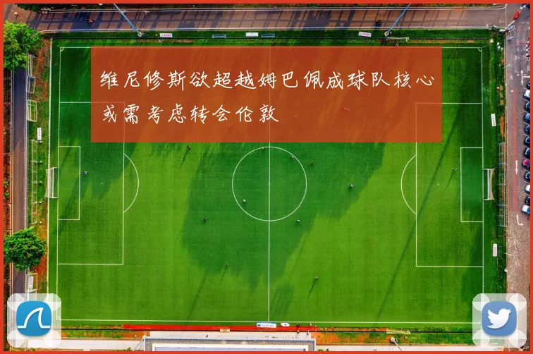 维尼修斯欲超越姆巴佩成球队核心或需考虑转会伦敦