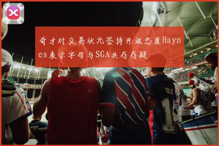 奇才对交易状元签持开放态度Haynes表示字母与SGA共存存疑