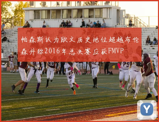 帕森斯认为欧文历史地位超越布伦森并称2016年总决赛应获FMVP