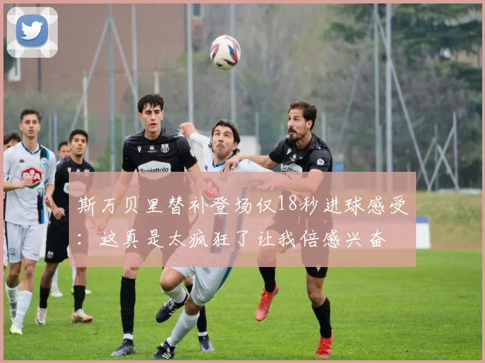 斯万贝里替补登场仅18秒进球感受：这真是太疯狂了让我倍感兴奋