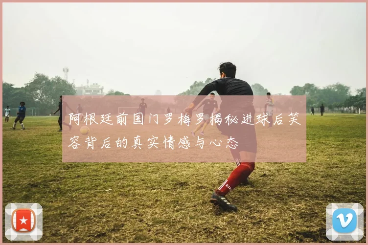 阿根廷前国门罗梅罗揭秘进球后笑容背后的真实情感与心态