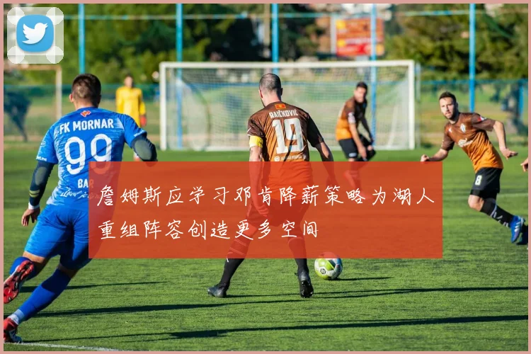 詹姆斯应学习邓肯降薪策略为湖人重组阵容创造更多空间