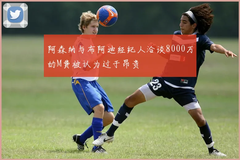 阿森纳与布阿迪经纪人洽谈8000万的M费被认为过于昂贵