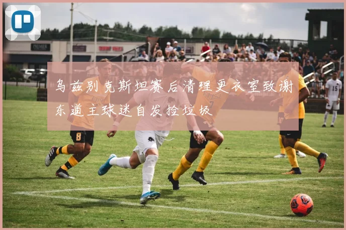 乌兹别克斯坦赛后清理更衣室致谢东道主球迷自发捡垃圾