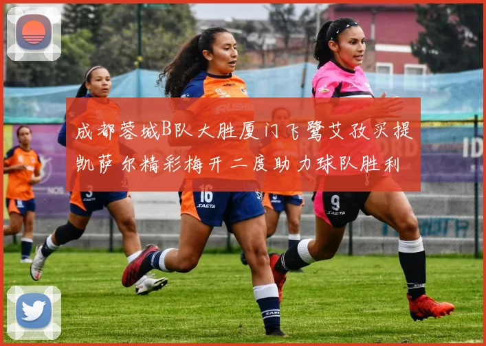 成都蓉城B队大胜厦门飞鹭艾孜买提凯萨尔精彩梅开二度助力球队胜利