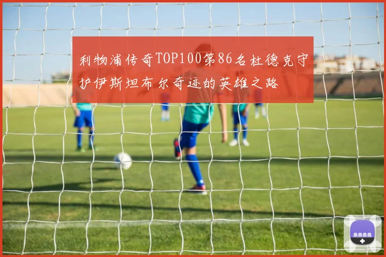 利物浦传奇TOP100第86名杜德克守护伊斯坦布尔奇迹的英雄之路