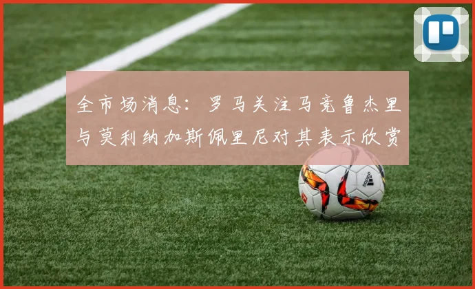 全市场消息：罗马关注马竞鲁杰里与莫利纳加斯佩里尼对其表示欣赏