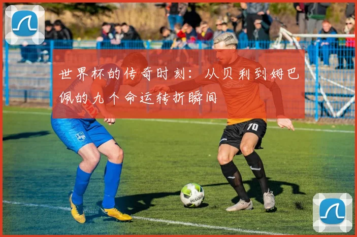 世界杯的传奇时刻：从贝利到姆巴佩的九个命运转折瞬间