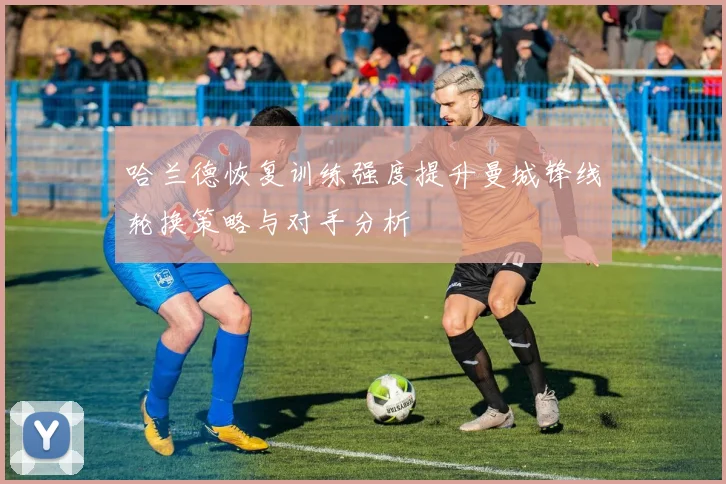 哈兰德恢复训练强度提升曼城锋线轮换策略与对手分析