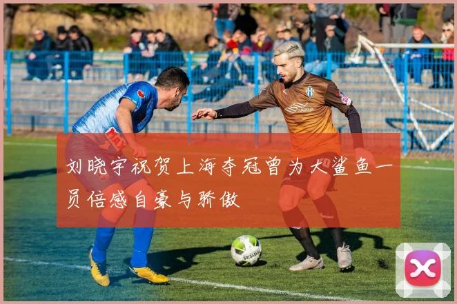 刘晓宇祝贺上海夺冠曾为大鲨鱼一员倍感自豪与骄傲