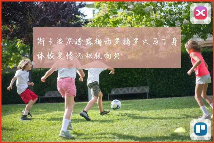斯卡洛尼透露梅西罗梅罗大马丁身体恢复情况积极向好