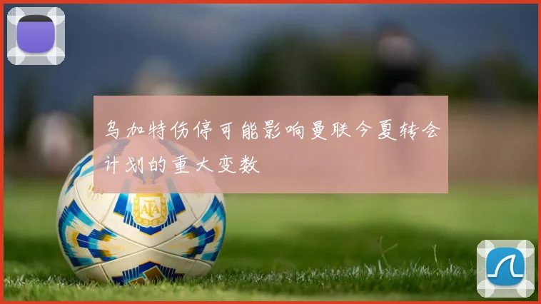 乌加特伤停可能影响曼联今夏转会计划的重大变数